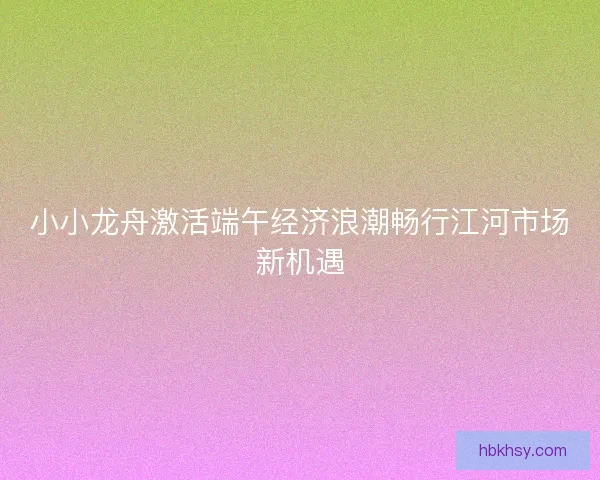 小小龙舟激活端午经济浪潮畅行江河市场新机遇