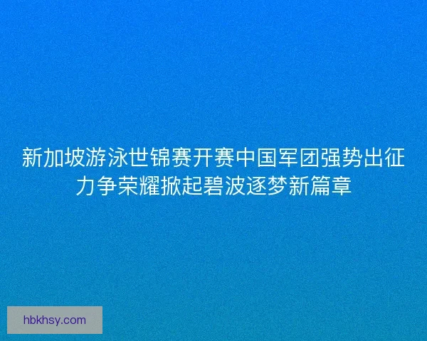新加坡游泳世锦赛开赛中国军团强势出征力争荣耀掀起碧波逐梦新篇章