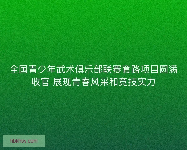 全国青少年武术俱乐部联赛套路项目圆满收官 展现青春风采和竞技实力