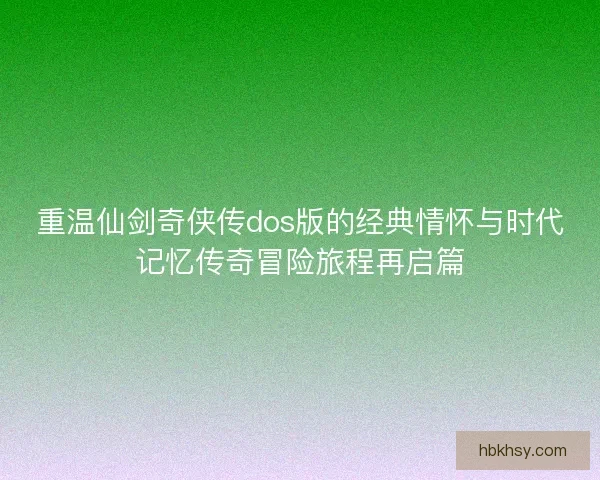 重温仙剑奇侠传dos版的经典情怀与时代记忆传奇冒险旅程再启篇